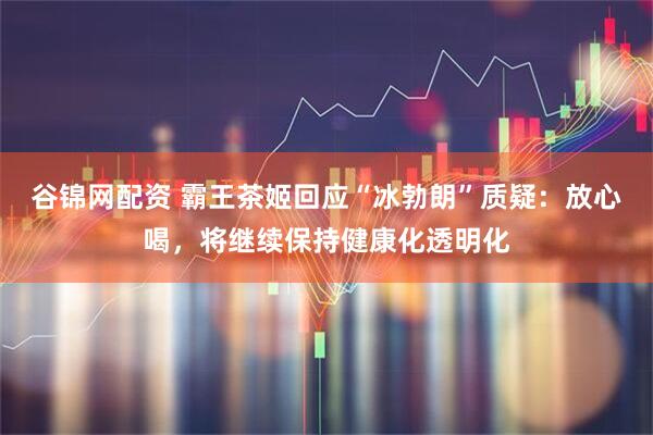 谷锦网配资 霸王茶姬回应“冰勃朗”质疑：放心喝，将继续保持健康化透明化