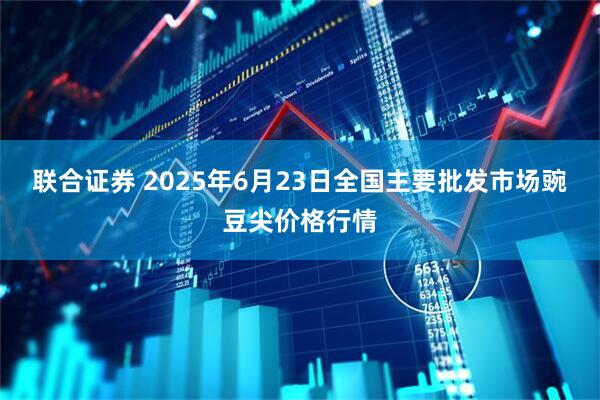 联合证券 2025年6月23日全国主要批发市场豌豆尖价格行情