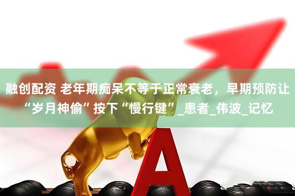 融创配资 老年期痴呆不等于正常衰老，早期预防让“岁月神偷”按下“慢行键”_患者_伟波_记忆