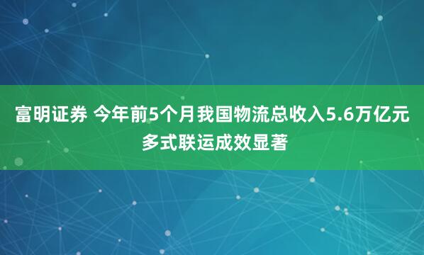 富明证券 今年前5个月我国物流总收入5.6万亿元 多式联运成效显著