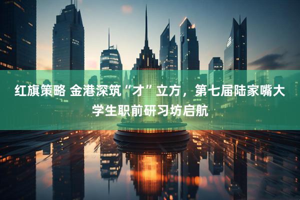 红旗策略 金港深筑“才”立方，第七届陆家嘴大学生职前研习坊启航