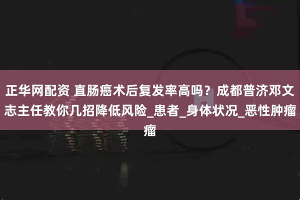 正华网配资 直肠癌术后复发率高吗？成都普济邓文志主任教你几招降低风险_患者_身体状况_恶性肿瘤