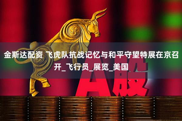 金斯达配资 飞虎队抗战记忆与和平守望特展在京召开_飞行员_展览_美国