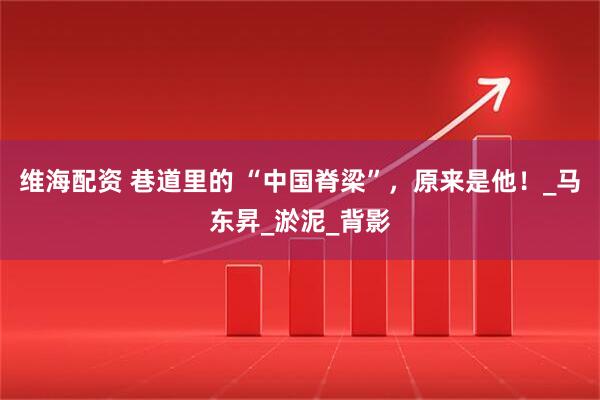 维海配资 巷道里的 “中国脊梁”，原来是他！_马东昇_淤泥_背影