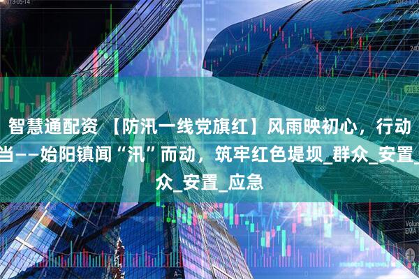 智慧通配资 【防汛一线党旗红】风雨映初心，行动显担当——始阳镇闻“汛”而动，筑牢红色堤坝_群众_安置_应急
