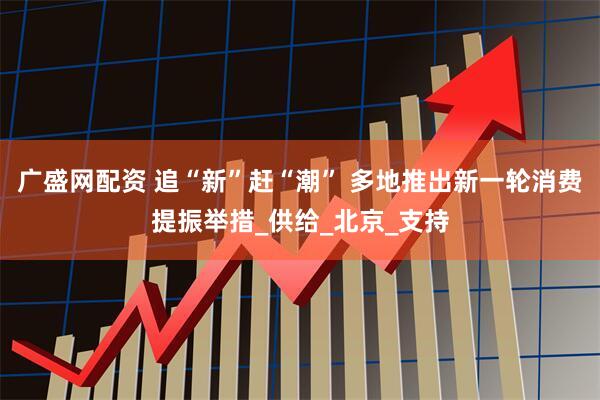 广盛网配资 追“新”赶“潮” 多地推出新一轮消费提振举措_供给_北京_支持