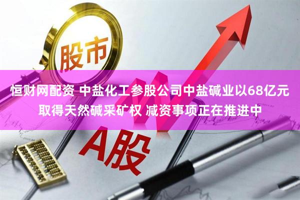 恒财网配资 中盐化工参股公司中盐碱业以68亿元取得天然碱采矿权 减资事项正在推进中