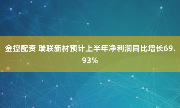 金控配资 瑞联新材预计上半年净利润同比增长69.93%