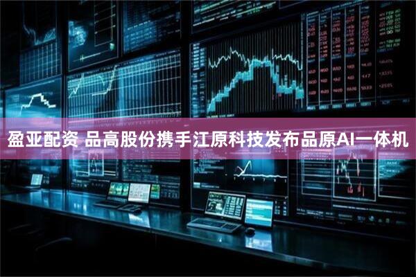 盈亚配资 品高股份携手江原科技发布品原AI一体机