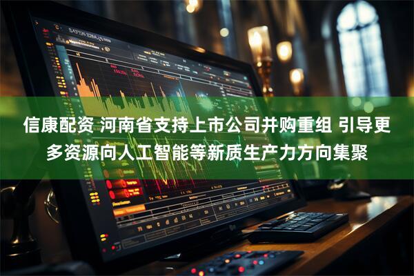 信康配资 河南省支持上市公司并购重组 引导更多资源向人工智能等新质生产力方向集聚