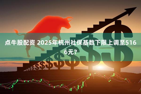 点牛股配资 2025年杭州社保基数下限上调至5166元？