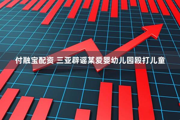 付融宝配资 三亚辟谣某爱婴幼儿园殴打儿童