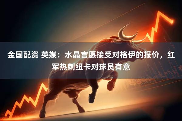 金国配资 英媒：水晶宫愿接受对格伊的报价，红军热刺纽卡对球员有意