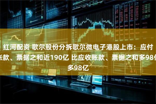 红河配资 歌尔股份分拆歌尔微电子港股上市：应付账款、票据之和近190亿 比应收账款、票据之和多98亿
