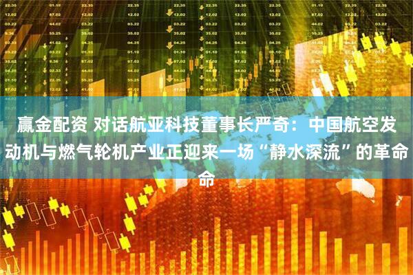 赢金配资 对话航亚科技董事长严奇：中国航空发动机与燃气轮机产业正迎来一场“静水深流”的革命