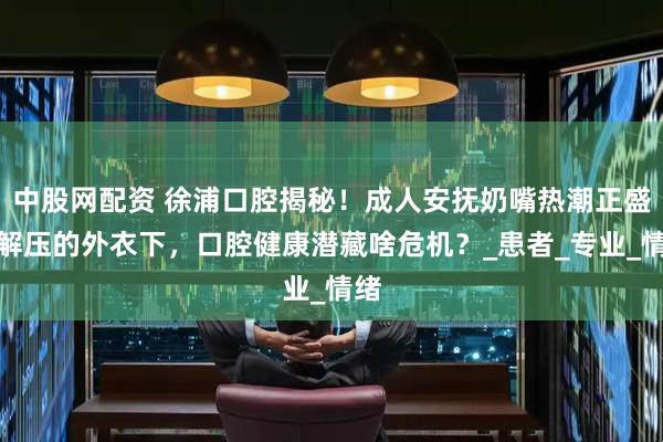 中股网配资 徐浦口腔揭秘！成人安抚奶嘴热潮正盛：解压的外衣下，口腔健康潜藏啥危机？_患者_专业_情绪