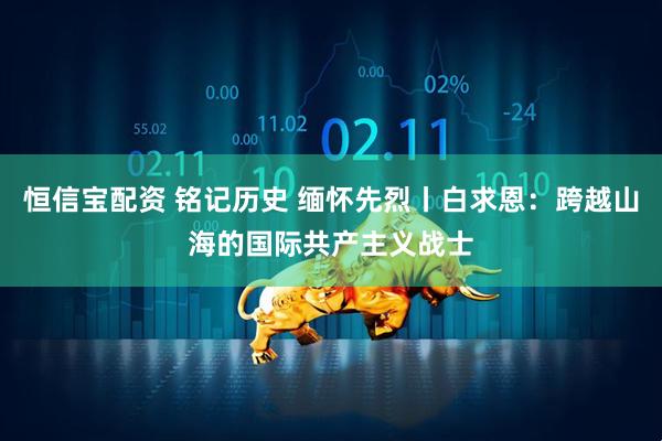 恒信宝配资 铭记历史 缅怀先烈丨白求恩：跨越山海的国际共产主义战士