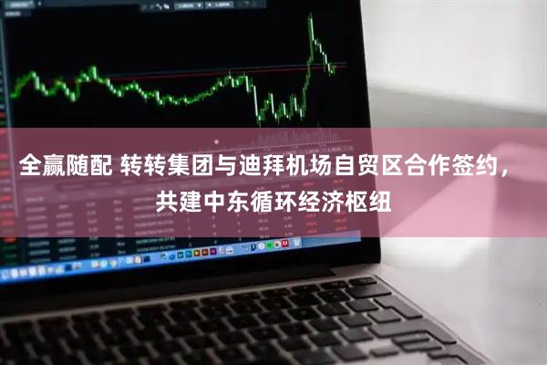 全赢随配 转转集团与迪拜机场自贸区合作签约， 共建中东循环经济枢纽