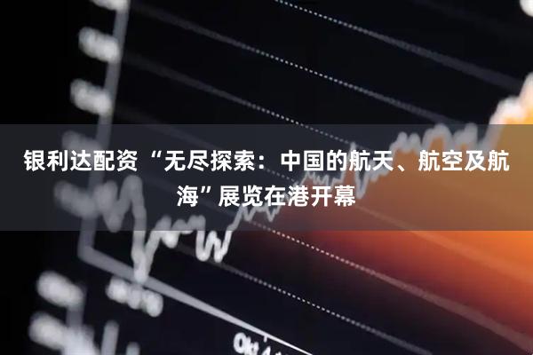 银利达配资 “无尽探索：中国的航天、航空及航海”展览在港开幕