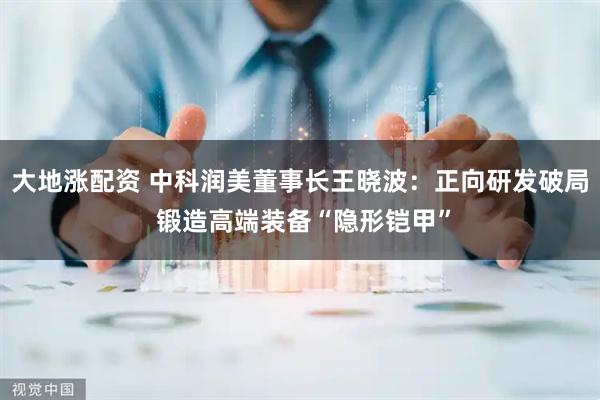 大地涨配资 中科润美董事长王晓波：正向研发破局 锻造高端装备“隐形铠甲”