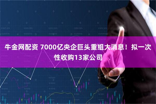 牛金网配资 7000亿央企巨头重组大消息！拟一次性收购13家公司