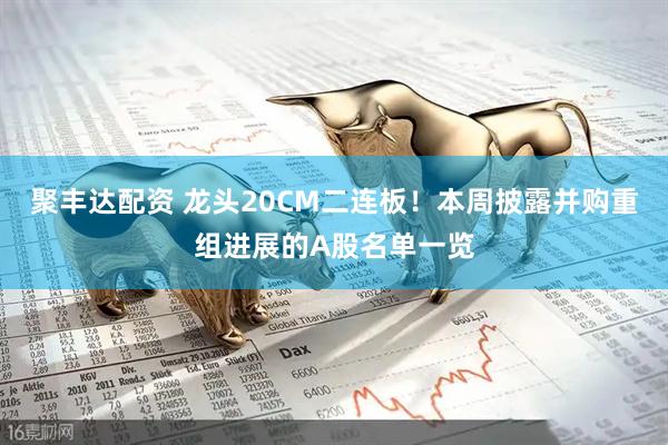 聚丰达配资 龙头20CM二连板！本周披露并购重组进展的A股名单一览