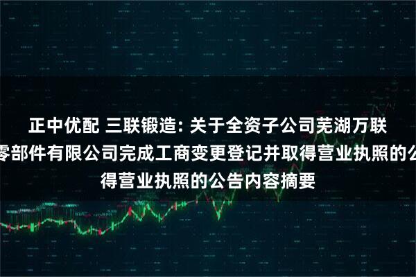 正中优配 三联锻造: 关于全资子公司芜湖万联新能源汽车零部件有限公司完成工商变更登记并取得营业执照的公告内容摘要
