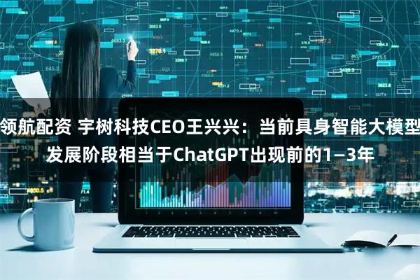 领航配资 宇树科技CEO王兴兴：当前具身智能大模型发展阶段相当于ChatGPT出现前的1—3年