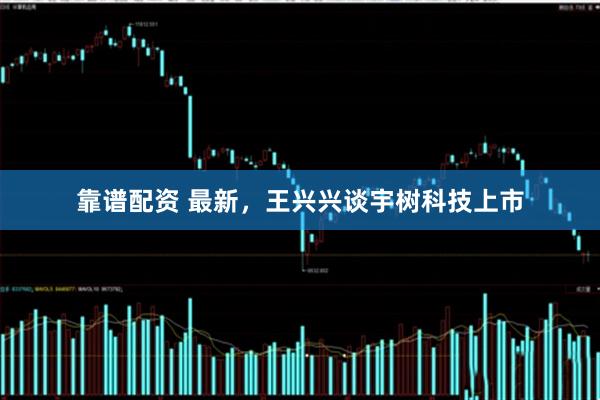 靠谱配资 最新，王兴兴谈宇树科技上市