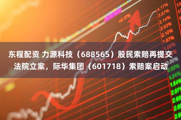 东程配资 力源科技（688565）股民索赔再提交法院立案，际华集团（601718）索赔案启动