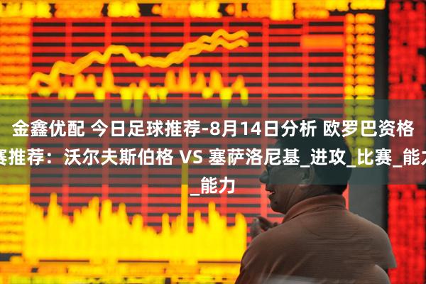 金鑫优配 今日足球推荐-8月14日分析 欧罗巴资格赛推荐：沃尔夫斯伯格 VS 塞萨洛尼基_进攻_比赛_能力