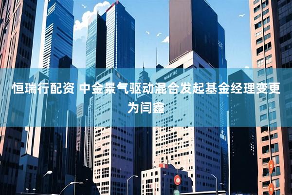 恒瑞行配资 中金景气驱动混合发起基金经理变更为闫鑫