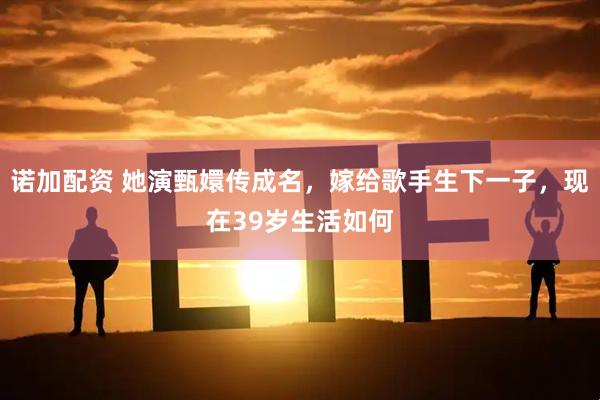 诺加配资 她演甄嬛传成名，嫁给歌手生下一子，现在39岁生活如何