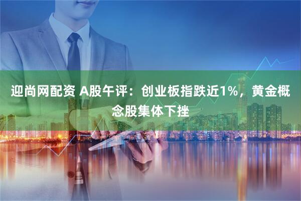 迎尚网配资 A股午评：创业板指跌近1%，黄金概念股集体下挫