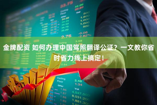 金牌配资 如何办理中国驾照翻译公证？一文教你省时省力线上搞定！