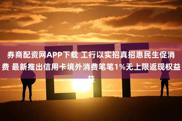 券商配资网APP下载 工行以实招真招惠民生促消费 最新推出信用卡境外消费笔笔1%无上限返现权益