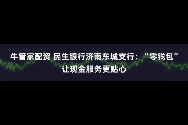 牛管家配资 民生银行济南东城支行：“零钱包”让现金服务更贴心