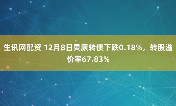 生讯网配资 12月8日灵康转债下跌0.18%，转股溢价率67.83%