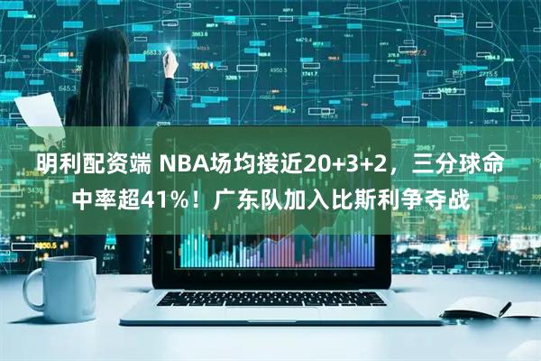 明利配资端 NBA场均接近20+3+2，三分球命中率超41%！广东队加入比斯利争夺战