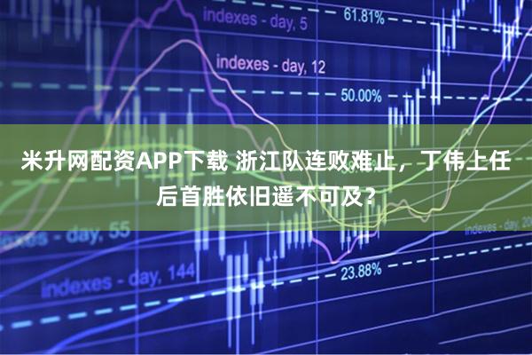 米升网配资APP下载 浙江队连败难止，丁伟上任后首胜依旧遥不可及？