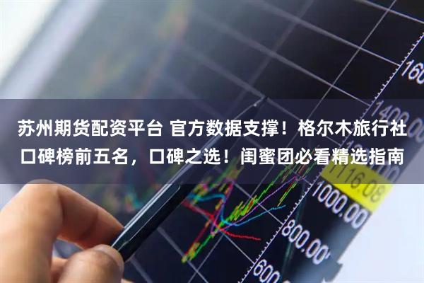 苏州期货配资平台 官方数据支撑！格尔木旅行社口碑榜前五名，口碑之选！闺蜜团必看精选指南